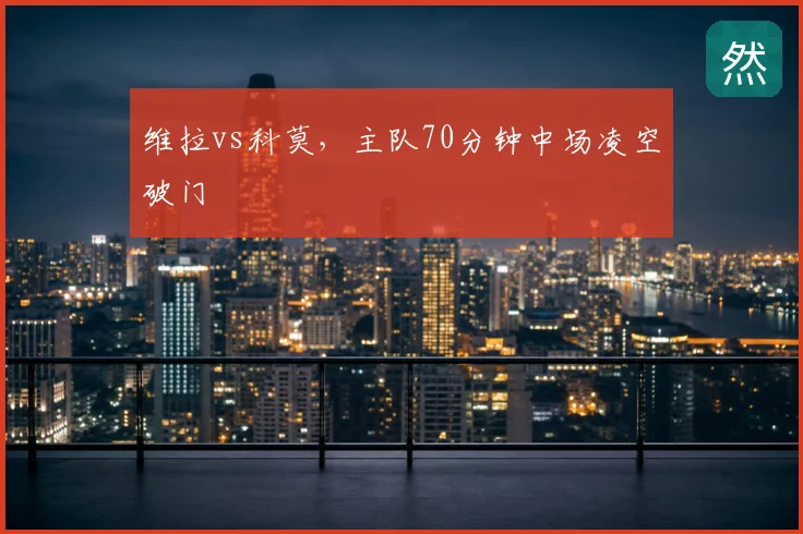 维拉vs科莫，主队70分钟中场凌空破门